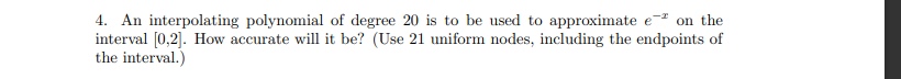 4. An interpolating polynomial of degree 20 is to be used to approximate e on the
interval [0,2]. How accurate will it be? (Use 21 uniform nodes, including the endpoints of
the interval.)