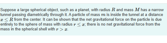 Suppose a large spherical object, such as a planet, with radius R and mass M has a narrow
tunnel passing diametrically through it. A particle of mass m is inside the tunnel at a distance
x < R from the center. It can be shown that the net gravitational force on the particle is due
entirely to the sphere of mass with radius r<z; there is no net gravitational force from the
mass in the spherical shell with r > I.