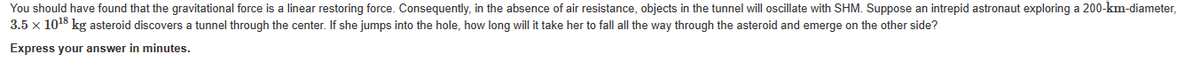 You should have found that the gravitational force is a linear restoring force. Consequently, in the absence of air resistance, objects in the tunnel will oscillate with SHM. Suppose an intrepid astronaut exploring a 200-km-diameter,
3.5 x 10¹8 kg asteroid discovers a tunnel through the center. If she jumps into the hole, how long will it take her to fall all the way through the asteroid and emerge on the other side?
Express your answer in minutes.