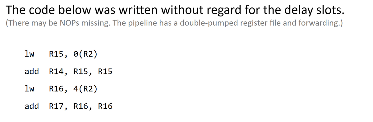 The code below was written without regard for the delay slots.
(There may be NOPs missing. The pipeline has a double-pumped register file and forwarding.)
lw R15, 0(R2)
add
1w R16, 4(R2)
add R17, R16, R16
R14, R15, R15