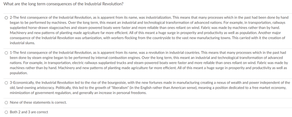 What are the long term consequences of the Industrial Revolution?
O 2-The first consequence of the Industrial Revolution, as is apparent from its name, was industrialization. This means that many processes which in the past had been done by hand
began to be performed by machines. Over the long term, this meant an industrial and technological transformation of advanced nations. For example, in transportation, railways
supplanted horse-drawn stagecoaches and steam-powered boats were faster and more reliable than ones reliant on wind. Fabric was made by machines rather than by hand.
Machinery and new patterns of planting made agriculture far more efficient. All of this meant a huge surge in prosperity and productivity as well as population. Another major
consequence of the Industrial Revolution was urbanization, with workers flocking from the countryside to the vast new manufacturing towns. This carried with it the creation of
industrial slums.
1-The first consequence of the Industrial Revolution, as is apparent from its name, was a revolution in industrial countries. This means that many processes which in the past had
been done by steam engine began to be performed by internal combustion engines. Over the long term, this meant an industrial and technological transformation of advanced
nations. For example, in transportation, electric railways supplanted trucks and steam-powered boats were faster and more reliable than ones reliant on wind. Fabric was made by
machines rather than by hand. Machinery and new patterns of planting made agriculture far more efficient. All of this meant a huge surge in prosperity and productivity as well as
population.
O 3-Economically, the Industrial Revolution led to the rise of the bourgeoisie, with the new fortunes made in manufacturing creating a nexus of wealth and power independent of the
old, land-owning aristocracy. Politically, this led to the growth of "liberalism" (in the English rather than American sense), meaning a position dedicated to a free market economy,
minimization of government regulation, and generally an increase in personal freedoms.
O None of these statements is correct.
Both 2 and 3 are correct