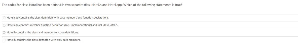 The codes for class Hotel has been defined in two separate files: Hotel.h and Hotel.cpp. Which of the following statements is true?
O Hotel.cpp contains the class definition with data members and function declarations.
O Hotel.cpp contains member function definitions (i.e., implementations) and includes Hotel.h.
O Hotel.h contains the class and member function definitions.
O Hotel.h contains the class definition with only data members.
