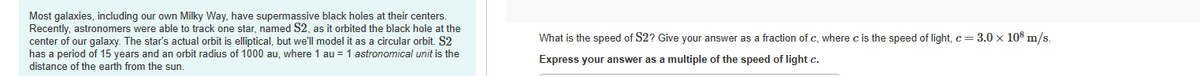 Most galaxies, including our own Milky Way, have supermassive black holes at their centers.
Recently, astronomers were able to track one star, named S2, as it orbited the black hole at the
center of our galaxy. The star's actual orbit is elliptical, but we'll model it as a circular orbit. S2
has a period of 15 years and an orbit radius of 1000 au, where 1 au = 1 astronomical unit is the
distance of the earth from the sun.
What is the speed of S2? Give your answer as a fraction of c, where c is the speed of light, c = 3.0 x 108 m/s.
Express your answer as a multiple of the speed of light c.