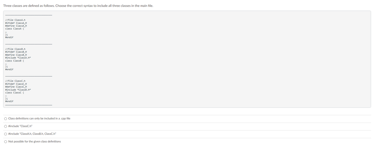 Three classes are defined as follows. Choose the correct syntax to include all three classes in the main file.
//File ClassA.h
#ifndef ClassA_H
#define ClassA_H
class ClassA {
};
#endif
//File ClassB.h
#ifndef ClassB_H
#define ClassB_H
#include "ClassA.h"
class ClassB {
};
#endif
//File ClassC.h
#ifndef ClassC_H
#define ClassC_H
#include "ClassB.h"
class Class {
};
#endif
O Class definitions can only be included in a .cpp file
O #include "ClassC.h"
O #include "ClassA.h, ClassB.h, ClassC.h"
O Not possible for the given class definitions