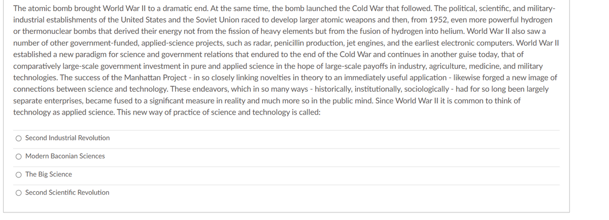 The atomic bomb brought World War II to a dramatic end. At the same time, the bomb launched the Cold War that followed. The political, scientific, and military-
industrial establishments of the United States and the Soviet Union raced to develop larger atomic weapons and then, from 1952, even more powerful hydrogen
or thermonuclear bombs that derived their energy not from the fission of heavy elements but from the fusion of hydrogen into helium. World War II also saw a
number of other government-funded, applied-science projects, such as radar, penicillin production, jet engines, and the earliest electronic computers. World War II
established a new paradigm for science and government relations that endured to the end of the Cold War and continues in another guise today, that of
comparatively large-scale government investment in pure and applied science in the hope of large-scale payoffs in industry, agriculture, medicine, and military
technologies. The success of the Manhattan Project - in so closely linking novelties in theory to an immediately useful application - likewise forged a new image of
connections between science and technology. These endeavors, which in so many ways - historically, institutionally, sociologically - had for so long been largely
separate enterprises, became fused to a significant measure in reality and much more so in the public mind. Since World War II it is common to think of
technology as applied science. This new way of practice of science and technology is called:
Second Industrial Revolution
O Modern Baconian Sciences
O The Big Science
O Second Scientific Revolution