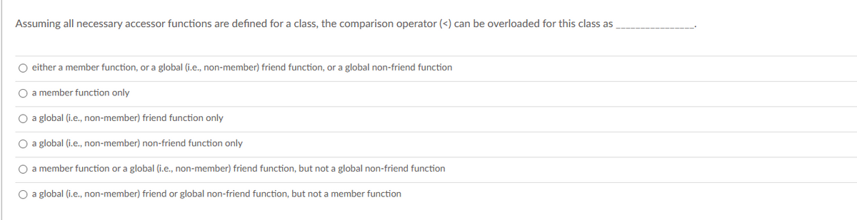 Assuming all necessary accessor functions are defined for a class, the comparison operator (<) can be overloaded for this class as
O either a member function, or a global (i.e., non-member) friend function, or a global non-friend function
O a member function only
O a global (i.e., non-member) friend function only
O a global (i.e., non-member) non-friend function only
O a member function or a global (i.e., non-member) friend function, but not a global non-friend function
O a global (i.e., non-member) friend or global non-friend function, but not a member function