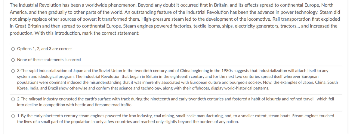 The Industrial Revolution has been a worldwide phenomenon. Beyond any doubt it occurred first in Britain, and its effects spread to continental Europe, North
America, and then gradually to other parts of the world. An outstanding feature of the Industrial Revolution has been the advance in power technology. Steam did
not simply replace other sources of power: it transformed them. High-pressure steam led to the development of the locomotive. Rail transportation first exploded
in Great Britain and then spread to continental Europe. Steam engines powered factories, textile looms, ships, electricity generators, tractors... and increased the
production. With this introduction, mark the correct statement:
O Options 1, 2, and 3 are correct
O None of these statements is correct
O 3-The rapid industrialization of Japan and the Soviet Union in the twentieth century and of China beginning in the 1980s suggests that industrialization will attach itself to any
system and ideological program. The Industrial Revolution that began in Britain in the eighteenth century and for the next two centuries spread itself wherever European
populations were dominant induced the misunderstanding that it was inherently associated with European culture and bourgeois society. Now, the examples of Japan, China, South
Korea, India, and Brazil show otherwise and confirm that science and technology, along with their offshoots, display world-historical patterns.
O 2-The railroad industry encrusted the earth's surface with track during the nineteenth and early twentieth centuries and fostered a habit of leisurely and refined travel-which fell
into decline in competition with hectic and tiresome road traffic.
O 1-By the early nineteenth century steam engines powered the iron industry, coal mining, small-scale manufacturing, and, to a smaller extent, steam boats. Steam engines touched
the lives of a small part of the population in only a few countries and reached only slightly beyond the borders of any nation.