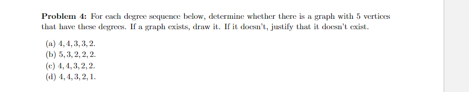 Problem 4: For each degree sequence below, determine whether there is a graph with 5 vertices
that have these degrees. If a graph exists, draw it. If it doesn't, justify that it doesn't exist.
(a) 4,4,3,3,2.
(b) 5, 3, 2, 2, 2.
(c) 4, 4, 3, 2, 2.
(d) 4, 4, 3, 2, 1.