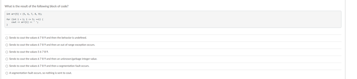 What is the result of the following block of code?
int arr[5] = {5, 6, 7, 8, 9);
for (int i = 1; i <= 5; ++i) {
cout << arr[i] << ' ';
}
O Sends to cout the values 6 7 8 9 and then the behavior is undefined.
O Sends to cout the values 6 7 8 9 and then an out of range exception occurs.
O Sends to cout the values 5 6 789.
O Sends to cout the values 6 7 8 9 and then an unknown/garbage integer value.
O Sends to cout the values 6 7 8 9 and then a segmentation fault occurs.
O A segmentation fault occurs, so nothing is sent to cout.