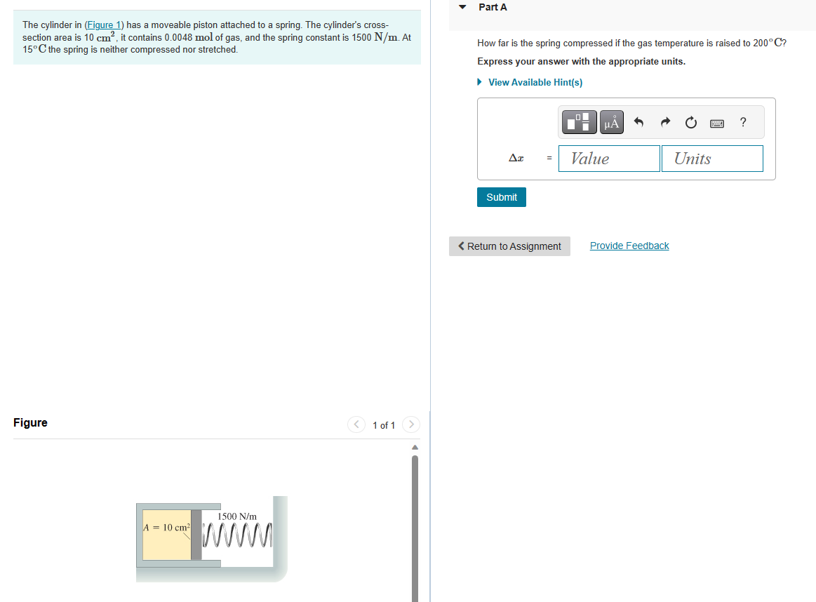 The cylinder in (Figure 1) has a moveable piston attached to a spring. The cylinder's cross-
section area is 10 cm², it contains 0.0048 mol of gas, and the spring constant is 1500 N/m. At
15°C the spring is neither compressed nor stretched.
Figure
A = 10 cm²
1500 N/m
1 of 1 >
Part A
How far is the spring compressed if the gas temperature is raised to 200°C?
Express your answer with the appropriate units.
► View Available Hint(s)
AT
Submit
=
< Return to Assignment
O
▬i
μÀ
Value
Provide Feedback
Units
?