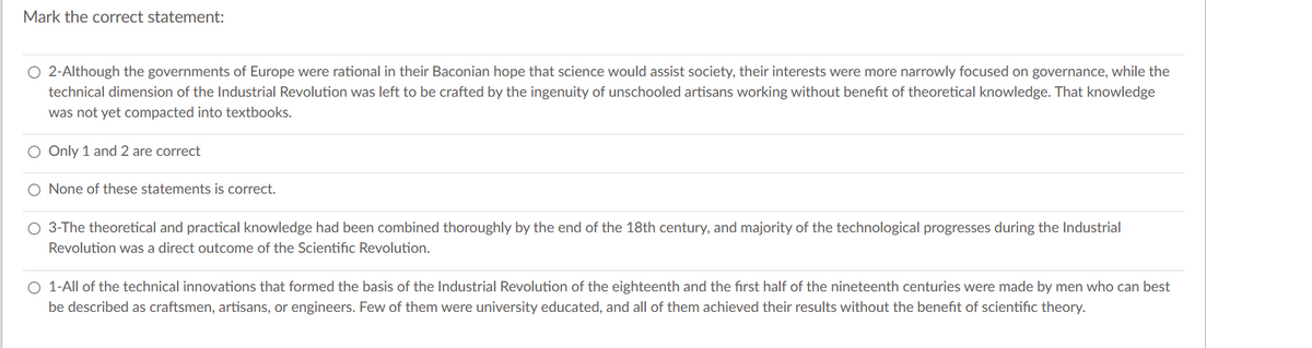 Mark the correct statement:
O 2-Although the governments of Europe were rational in their Baconian hope that science would assist society, their interests were more narrowly focused on governance, while the
technical dimension of the Industrial Revolution was left to be crafted by the ingenuity of unschooled artisans working without benefit of theoretical knowledge. That knowledge
was not yet compacted into textbooks.
O Only 1 and 2 are correct
O None of these statements is correct.
O 3-The theoretical and practical knowledge had been combined thoroughly by the end of the 18th century, and majority of the technological progresses during the Industrial
Revolution was a direct outcome of the Scientific Revolution.
O 1-All of the technical innovations that formed the basis of the Industrial Revolution of the eighteenth and the first half of the nineteenth centuries were made by men who can best
be described as craftsmen, artisans, or engineers. Few of them were university educated, and all of them achieved their results without the benefit of scientific theory.