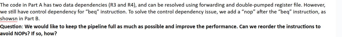 The code in Part A has two data dependencies (R3 and R4), and can be resolved using forwarding and double-pumped register file. However,
we still have control dependency for "beq" instruction. To solve the control dependency issue, we add a "nop” after the “beq” instruction, as
showsn in Part B.
Question: We would like to keep the pipeline full as much as possible and improve the performance. Can we reorder the instructions to
avoid NOPs? If so, how?