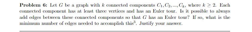 Problem 6: Let G be a graph with k connected components C₁, C2, ..., Ck, where k > 2. Each
connected component has at least three vertices and has an Euler tour. Is it possible to always
add edges between these connected components so that G has an Euler tour? If so, what is the
minimum number of edges needed to accomplish this³. Justify your answer.