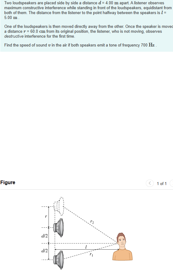 ### Sound Wave Interference from Loudspeakers

Two loudspeakers are placed side by side a distance \( d = 4.00 \, \text{m} \) apart. A listener observes maximum constructive interference while standing in front of the loudspeakers, equidistant from both of them. The distance from the listener to the point halfway between the speakers is \( L = 5.00 \, \text{m} \).

One of the loudspeakers is then moved directly away from the other. Once the speaker is moved a distance \( r = 60.0 \, \text{cm} \) from its original position, the listener, who is not moving, observes destructive interference for the first time.

Find the speed of sound \( v \) in the air if both speakers emit a tone of frequency \( 700 \, \text{Hz} \).

#### Figure Explanation:

The figure displays the arrangement of the two loudspeakers and the listener. The following points describe the layout:

- **Two Loudspeakers**: The leftmost points represent the two loudspeakers which are initially \( d = 4.00 \) meters apart.
- **Listener**: The listener is depicted on the right side of the diagram.
- **Distances**:
  - \( d/2 \): Half the distance between the loudspeakers.
  - \( L \): The horizontal distance from the midway point between the speakers to the listener which is \( 5.00 \, \text{m} \).
  - \( r \): The new position of one loudspeaker which is \( 60.0 \, \text{cm} \) away from its initial point directly to the left.
- **Path Difference**:
  - \( r_1 \): The distance from one speaker to the listener.
  - \( r_2 \): The distance from the moved speaker to the listener.

The figure is essential to understanding the path difference created by the movement of one of the speakers, leading to destructive interference at the listener's position.

### Calculation Steps:
1. **Constructive Interference Condition**:
   Initially, with both speakers fixed, the path difference is zero at the listener's position, resulting in constructive interference.

2. **Destructive Interference Condition**:
   When one speaker is moved \( r \), the path difference must be equal to half of the wavelength \( \lambda /2 \