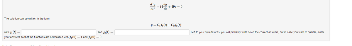 The solution can be written in the form
with f₁ (t) =
and f₂ (t)
your answers so that the functions are normalized with f₁(0) = 1 and f₂(0) = 0.
d²y
dt²
14 +49y = 0
dt
y = C₁f₁(t) + C₂ f2(t)
Left to your own devices, you will probably write down the correct answers, but in case you want to quibble, enter