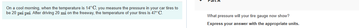 On a cool morning, when the temperature is 14°C, you measure the pressure in your car tires to
be 20 psi psi. After driving 20 mi on the freeway, the temperature of your tires is 47° C.
What pressure will your tire gauge now show?
Express your answer with the appropriate units.