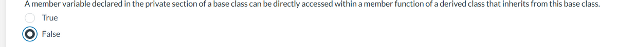 A member variable declared in the private section of a base class can be directly accessed within a member function of a derived class that inherits from this base class.
True
False