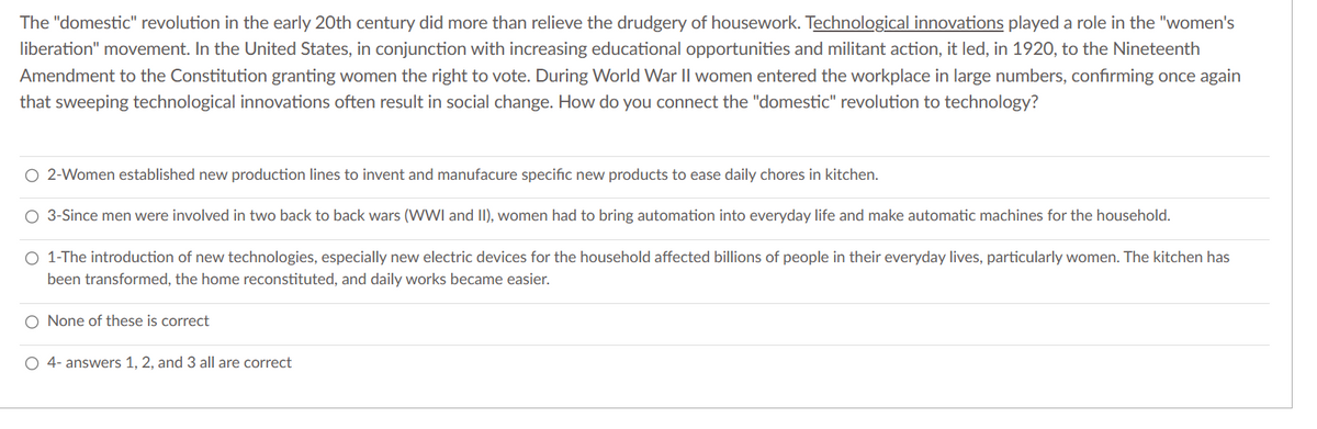 The "domestic" revolution in the early 20th century did more than relieve the drudgery of housework. Technological innovations played a role in the "women's
liberation" movement. In the United States, in conjunction with increasing educational opportunities and militant action, it led, in 1920, to the Nineteenth
Amendment to the Constitution granting women the right to vote. During World War II women entered the workplace in large numbers, confirming once again
that sweeping technological innovations often result in social change. How do you connect the "domestic" revolution to technology?
O 2-Women established new production lines to invent and manufacure specific new products to ease daily chores in kitchen.
O 3-Since men were involved in two back to back wars (WWI and II), women had to bring automation into everyday life and make automatic machines for the household.
O 1-The introduction of new technologies, especially new electric devices for the household affected billions of people in their everyday lives, particularly women. The kitchen has
been transformed, the home reconstituted, and daily works became easier.
O None of these is correct
O 4- answers 1, 2, and 3 all are correct