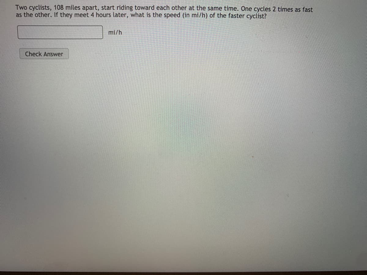Two cyclists, 108 miles apart, start riding toward each other at the same time. One cycles 2 times as fast
as the other. If they meet 4 hours later, what is the speed (in mi/h) of the faster cyclist?
mi/h
Check Answer
