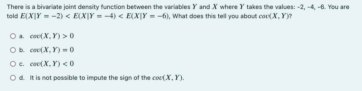 There is a bivariate joint density function between the variables Y and X where Y takes the values: -2, -4, -6. You are
told E(X|Y = −2) < E(X|Y = −4) < E(X|Y = −6), What does this tell you about cov(X, Y)?
a.
cou(X, Y) > 0
O b.
cou(X, Y) = 0
c.
cou(X,Y) < 0
O d. It is not possible to impute the sign of the cov(X, Y).