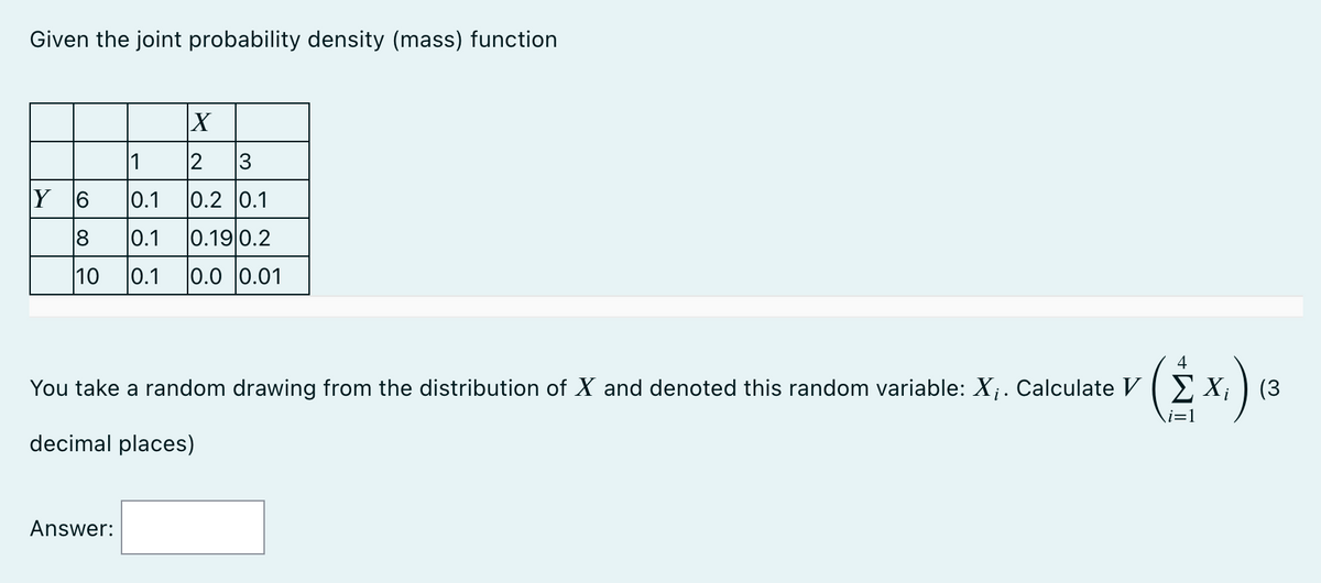 Given the joint probability density (mass) function
X
1
2 3
Y 6
0.1
0.2 0.1
8
0.1 0.19 0.2
10 0.1 0.0 0.01
4
You take a random drawing from the distribution of X and denoted this random variable: X₁. Calculate VX₁ (3
x₁).
i=1
decimal places)
Answer: