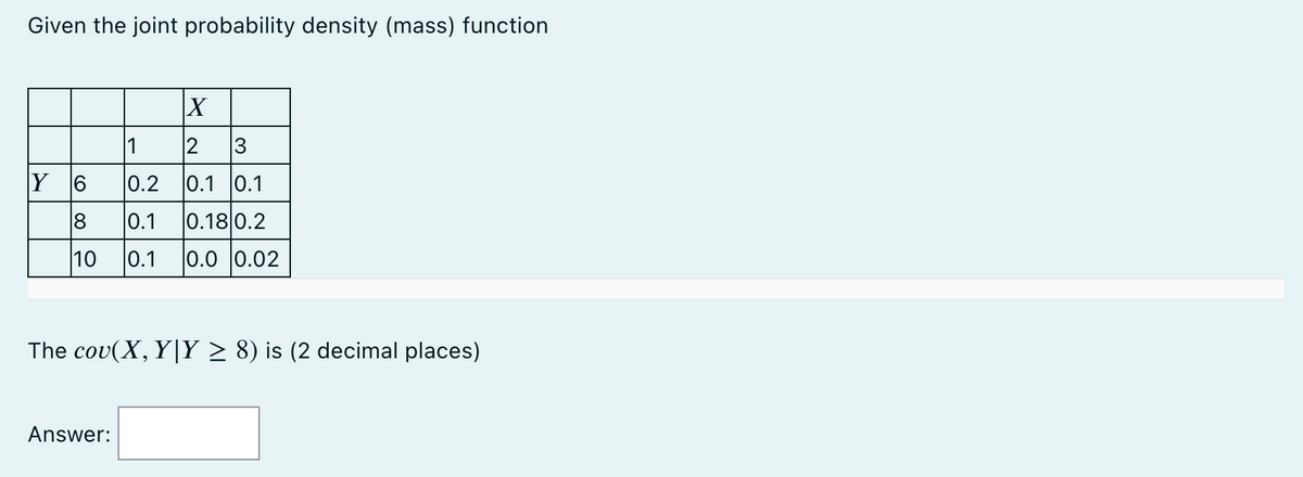 Given the joint probability density (mass) function
Y 6
18
10
X
1
2 3
0.2 0.1 0.1
0.1 0.18 0.2
0.1 0.0 0.02
The cov(X, Y|Y ≥ 8) is (2 decimal places)
Answer: