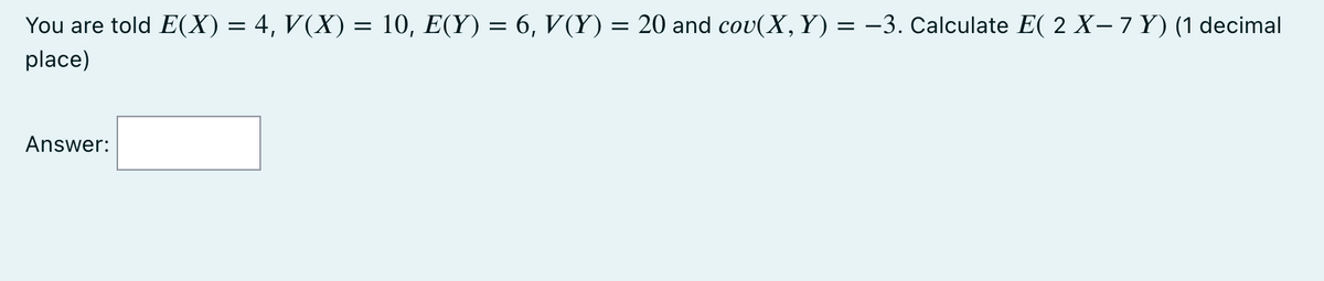 You are told E(X) = 4, V(X) = 10, E(Y) = 6, V(Y) = 20 and cov(X, Y) = −3. Calculate E( 2 X− 7 Y) (1 decimal
place)
Answer: