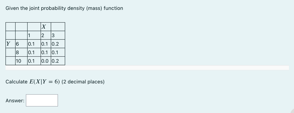 Given the joint probability density (mass) function
X
1
2 3
Y 6
0.1 0.1 0.2
8
0.1 0.1 0.1
10 0.1 0.0 0.2
Calculate E(XIY = 6) (2 decimal places)
Answer: