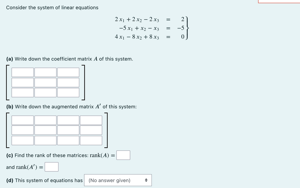 Consider the system of linear equations
2x₁ + 2x₂2x3
−5 x₁ + x₂ − X3 =
4x₁8x₂ + 8x3
(a) Write down the coefficient matrix A of this system.
(b) Write down the augmented matrix A' of this system:
(c) Find the rank of these matrices: rank(A) : =
and rank(A') =
(d) This system of equations has (No answer given)
=
||
2
0