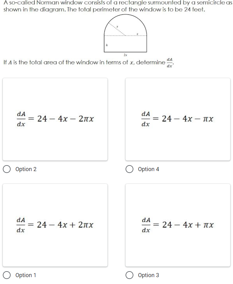 A so-called Norman window consists of a rectangle surmounted by a semicircle as
shown in the diagram. The total perimeter of the window is to be 24 feet.
2x
If A is the total area of the window in terms of x, determine A.
dx
dA
dA
= 24 – 4x 2nx
dx
24 – 4x – IX
%3D
|
dx
Option 2
Option 4
dA
=
dx
dA
24 – 4x + 2nx
= 24 – 4x + nx
%3D
|
dx
O Option 1
Option 3
