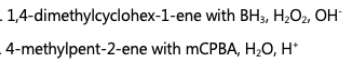 . 1,4-dimethylcyclohex-1-ene with BH3, H;O2, OH
- 4-methylpent-2-ene with mCPBA, H;O, H*
