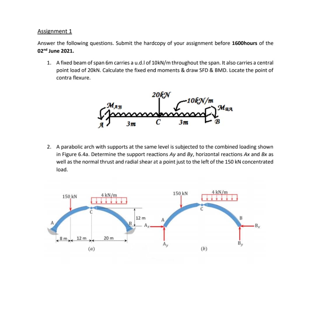 Assignment 1
Answer the following questions. Submit the hardcopy of your assignment before 1600hours of the
02nd June 2021.
1. A fixed beam of span 6m carries a u.d.l of 10KN/m throughout the span. It also carries a central
point load of 20kN. Calculate the fixed end moments & draw SFD & BMD. Locate the point of
contra flexure.
20KN
-10KN/m
MBA
Зт
3m
2. A parabolic arch with supports at the same level is subjected to the combined loading shown
in Figure 6.4a. Determine the support reactions Ay and By, horizontal reactions Ax and Bx as
well as the normal thrust and radial shear at a point just to the left of the 150 kN concentrated
load.
4 kN/m
150 kN
4 kN/m
150 kN
12 m
A
B
B
By
8 m
12 m
20 m
Ay
By
(a)
(b)
