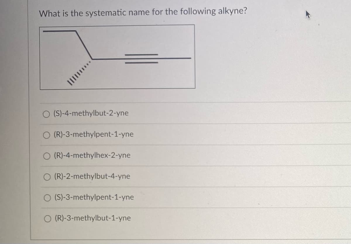 What is the systematic name for the following alkyne?
O (S)-4-methylbut-2-yne
(R)-3-methylpent-1-yne
(R)-4-methylhex-2-yne
(R)-2-methylbut-4-yne
(S)-3-methylpent-1-yne
(R)-3-methylbut-1-yne