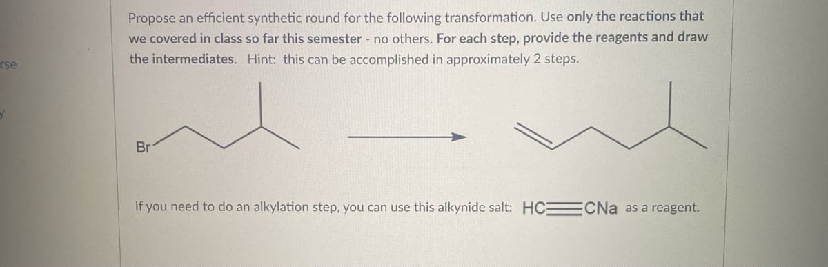 rse
Propose an efficient synthetic round for the following transformation. Use only the reactions that
we covered in class so far this semester - no others. For each step, provide the reagents and draw
the intermediates. Hint: this can be accomplished in approximately 2 steps.
Br
If you need to do an alkylation step, you can use this alkynide salt: HC CNa as a reagent.