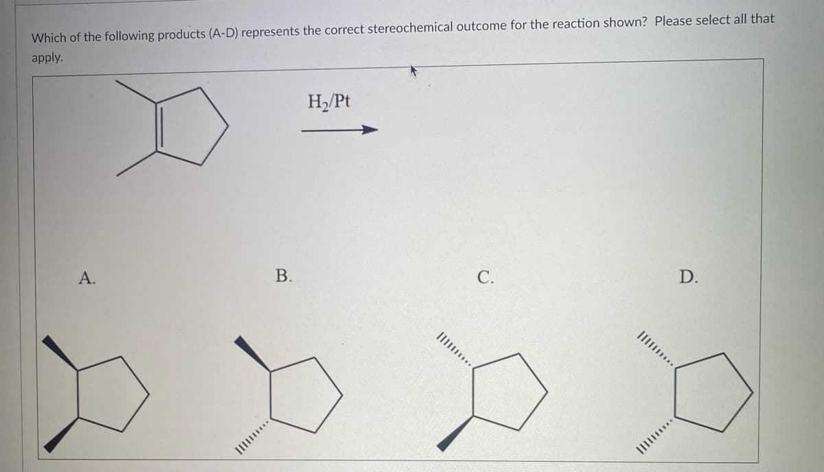 Which of the following products (A-D) represents the correct stereochemical outcome for the reaction shown? Please select all that
apply.
A.
****|||||
B.
H₂/Pt
C.
D.
IIII..