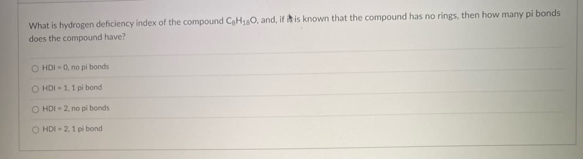 What is hydrogen deficiency index of the compound C8H180, and, if it is known that the compound has no rings, then how many pi bonds
does the compound have?
O HDI = 0, no pi bonds
O HDI = 1, 1 pi bond
HDI = 2, no pi bonds
O HDI = 2, 1 pi bond