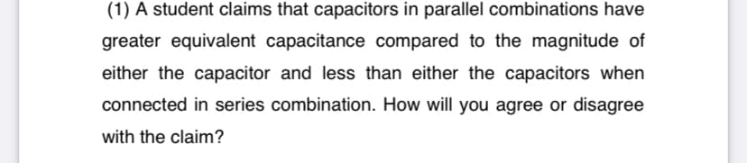 (1) A student claims that capacitors in parallel combinations have
greater equivalent capacitance compared to the magnitude of
either the capacitor and less than either the capacitors when
connected in series combination. How will you agree or disagree
with the claim?
