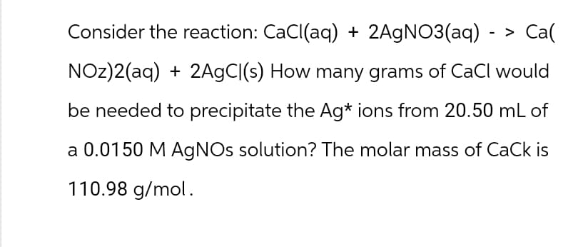 Consider the reaction: CaCl(aq) + 2AgNO3(aq) - > Ca(
NOz)2(aq) + 2AgC|(s) How many grams of CaCl would
be needed to precipitate the Ag* ions from 20.50 mL of
a 0.0150 M AgNOs solution? The molar mass of CaCk is
110.98 g/mol.