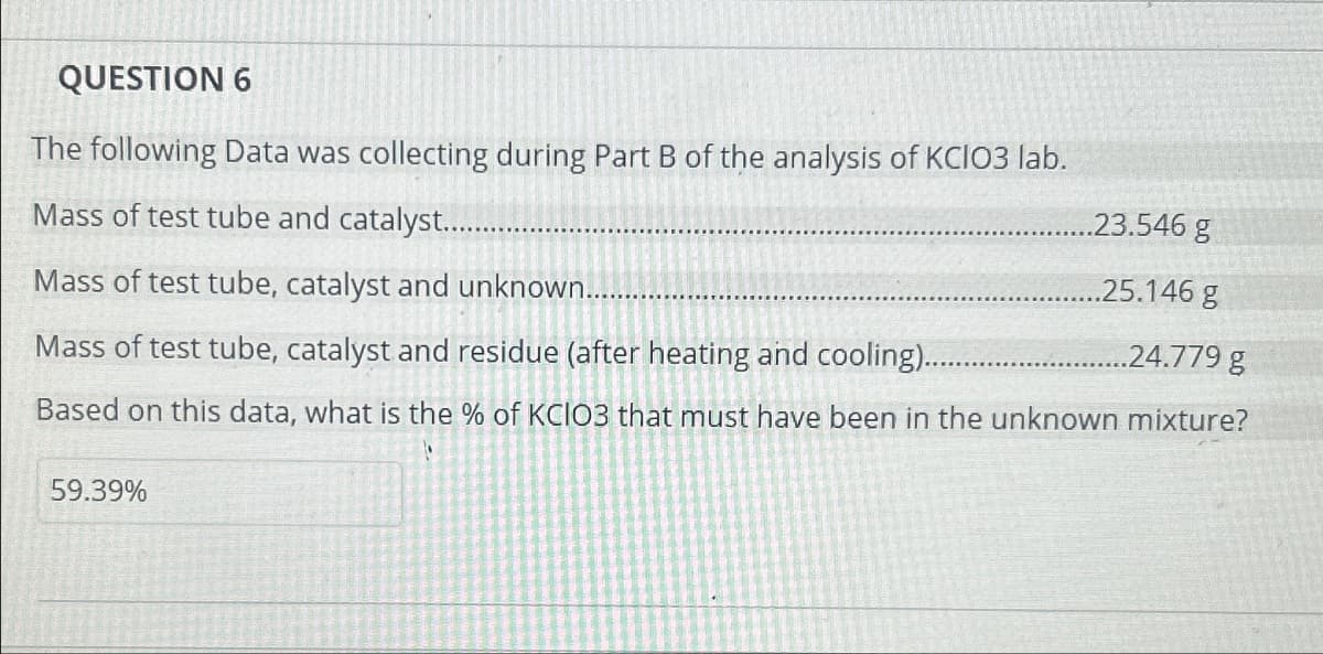 QUESTION 6
The following Data was collecting during Part B of the analysis of KCIO3 lab.
Mass of test tube and catalyst.............
Mass of test tube, catalyst and unknown........
Mass of test tube, catalyst and residue (after heating and cooling)..
..24.779 g
Based on this data, what is the % of KCIO3 that must have been in the unknown mixture?
59.39%
..23.546 g
.25.146 g