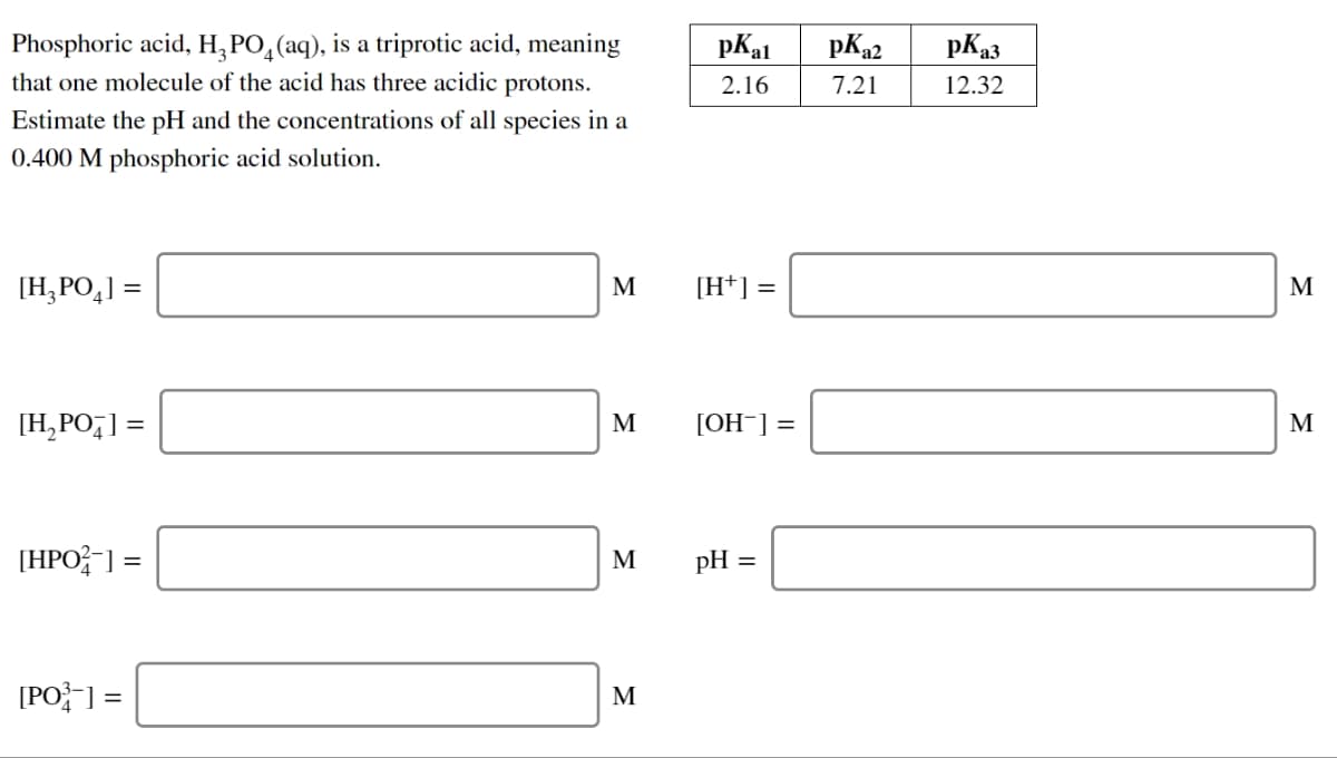 Phosphoric acid, H₂PO₂ (aq), is a triprotic acid, meaning
that one molecule of the acid has three acidic protons.
Estimate the pH and the concentrations of all species in a
0.400 M phosphoric acid solution.
[H₂PO4] =
[H₂PO4] =
[HPO-] =
[PO³-] =
M
M
M
M
pkal pK₂2 pK₂3
2.16
7.21
12.32
[H*] =
[OH-] =
pH =
M
M