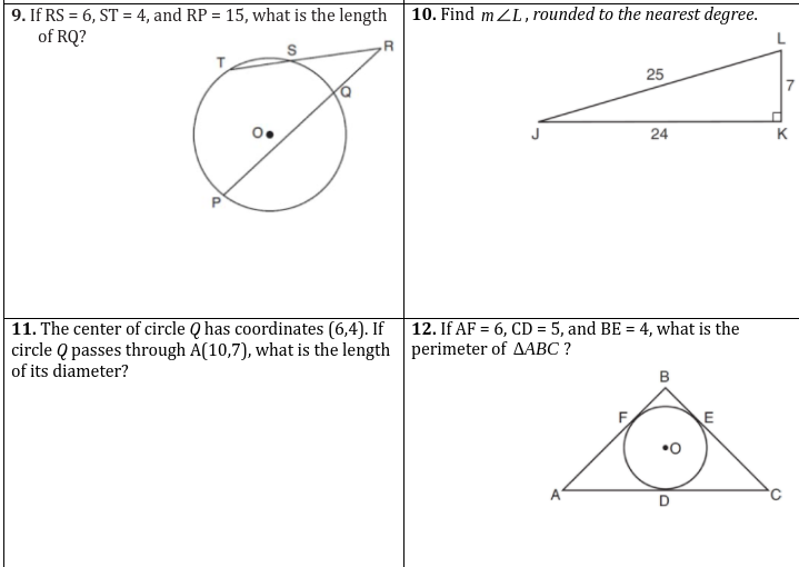 ### Geometry Problems and Their Solutions

#### Problem 9
**Question:** If \( RS = 6 \), \( ST = 4 \), and \( RP = 15 \), what is the length of \( RQ \)?

**Explanation:** 
The diagram shows a circle with center \( O \). A straight line forms a triangle \( RST \), with \( Q \) on the circle such that \( RQ \) is a radius. Given the distances:
- \( RP \) (from \( R \) to \( P \))
- \( RS \) (from \( R \) to \( S \)) 
- \( ST \) (from \( S \) to \( T \))

Make use of the properties of the circle along with these lengths to solve for \( RQ \).

#### Problem 10
**Question:** Find \( m ∠L \), rounded to the nearest degree.

**Explanation:**
The diagram represents a right-angled triangle \( JKL \) where:
- \( \overline{JK} = 24 \) units (base)
- \( \overline{KL} = 7 \) units (height)
- \( \overline{JL} = 25 \) units (hypotenuse)

Using trigonometric ratios (specifically the tangent function) to find the angle \( ∠L \):
\[ \tan(∠L) = \frac{\text{opposite}}{\text{adjacent}} = \frac{7}{24} \]
Then, use the arctangent (inverse tangent) to calculate \( ∠L \).

#### Problem 11
**Question:** The center of circle \( Q \) has coordinates \( (6,4) \). If circle \( Q \) passes through \( A(10,7) \), what is the length of its diameter?

**Explanation:**
To determine the radius of the circle, calculate the distance between the center \( (6,4) \) and the point \( A(10,7) \) using the distance formula:
\[ d = \sqrt{(x_2-x_1)^2 + (y_2-y_1)^2} \]
\[ d = \sqrt{(10-6)^2 + (7-4)^2} \]
The diameter is twice the radius, so multiply the radius found by 2 to get the diameter.

#### Problem