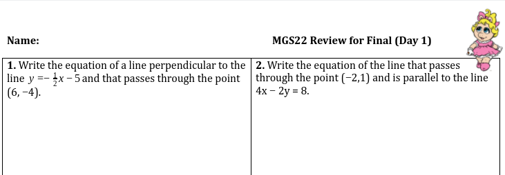 **MGS22 Review for Final (Day 1)**

---

**Question 1:**
Write the equation of a line perpendicular to the line \( y = -\frac{1}{2}x - 5 \) and that passes through the point \( (6, -4) \).

**Question 2:**
Write the equation of the line that passes through the point \( (-2, 1) \) and is parallel to the line \( 4x - 2y = 8 \).

---

Additional details: There is a cartoon image of a girl in a pink dress with a bow at the top right corner of the page.