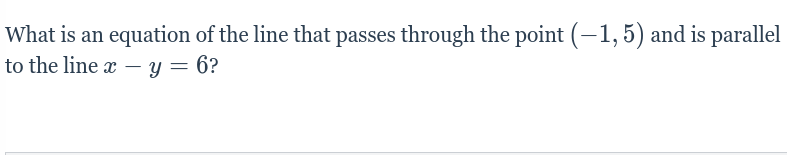 **Question**

What is an equation of the line that passes through the point \((-1, 5)\) and is parallel to the line \(x - y = 6\)?

---

**Explanation:**

This problem is asking for the equation of a new line that passes through a given point \((-1, 5)\) and is parallel to another line whose equation is given as \(x - y = 6\).

To solve this, follow these steps:

1. **Identify the slope of the given line:**
   - The given line is in the form \(x - y = 6\).
   - Rearrange it to the slope-intercept form \(y = mx + b\), where \(m\) is the slope.
   - \(x - y = 6\) can be rewritten as \(-y = -x + 6\), or \(y = x - 6\).
   - Therefore, the slope \(m\) of the given line is \(1\).

2. **Use the slope to find the equation of the parallel line:**
   - Since the new line is parallel to the given line, it will have the same slope, \(m = 1\).
   - Use the point-slope form of the equation of a line: \(y - y_1 = m(x - x_1)\), where \((x_1, y_1)\) is the given point \((-1, 5)\).
   - Substitute \(m = 1\), \(x_1 = -1\), and \(y_1 = 5\):
     \[
     y - 5 = 1(x - (-1))
     \]
     Simplify this equation:
     \[
     y - 5 = x + 1
     \]
     \[
     y = x + 6
     \]

Thus, the equation of the line that passes through the point \((-1, 5)\) and is parallel to the line \(x - y = 6\) is \(y = x + 6\).