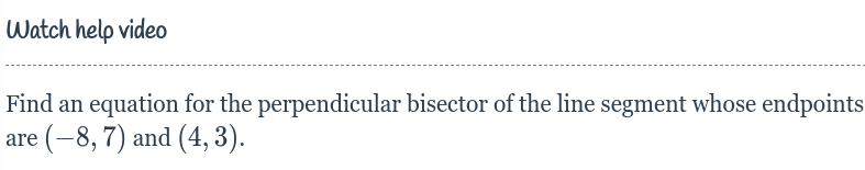 **Watch help video**

---

**Objective: Find an equation for the perpendicular bisector of the line segment whose endpoints are \((-8, 7)\) and \((4, 3)\).**

When you're given two points and want to find the perpendicular bisector of the line segment connecting them, follow these steps:

1. **Find the Midpoint:**
   - Midpoint formula: \(\left( \frac{x_1 + x_2}{2}, \frac{y_1 + y_2}{2} \right)\)
   - Calculation: \(\left( \frac{-8 + 4}{2}, \frac{7 + 3}{2} \right) = \left( \frac{-4}{2}, \frac{10}{2} \right) = (-2, 5)\)

2. **Find the Slope of the Line Segment:**
   - Slope formula: \(m = \frac{y_2 - y_1}{x_2 - x_1}\)
   - Calculation: \(m = \frac{3 - 7}{4 + 8} = \frac{-4}{12} = -\frac{1}{3}\)

3. **Find the Slope of the Perpendicular Bisector:**
   - Perpendicular slope: If the slope of the original line is \(m\), then the slope of the perpendicular bisector will be \(-\frac{1}{m}\).
   - Calculation: Perpendicular slope \(= -\frac{1}{-\frac{1}{3}} = 3\)

4. **Use the Point-Slope Form to Write the Equation:**
   - Point-slope form: \(y - y_1 = m(x - x_1)\)
   - Using midpoint \((-2, 5)\) and slope \(3\):
   - Equation: \(y - 5 = 3(x + 2)\)
   - Solve for \(y\): \(y = 3x + 6 + 5 = 3x + 11\)

Therefore, the equation of the perpendicular bisector is \(y = 3x + 11\).

This process and the calculations will help you find the perpendicular bisector for any given segment.