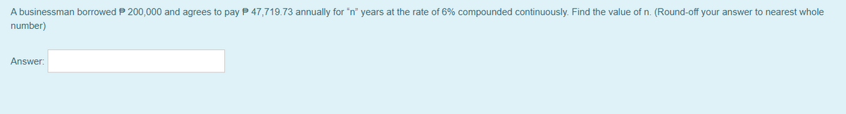 A businessman borrowed P 200,000 and agrees to pay P 47,719.73 annually for "n" years at the rate of 6% compounded continuously. Find the value of n. (Round-off your answer to nearest whole
number)
Answer:
