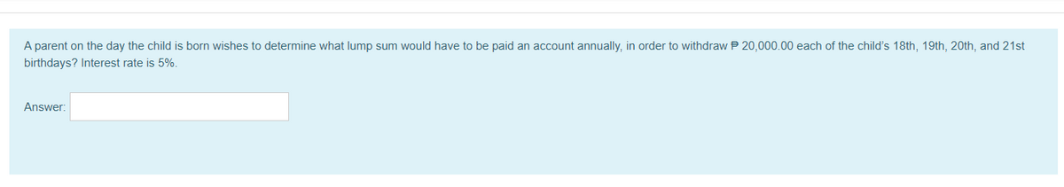 A parent on the day the child is born wishes to determine what lump sum would have to be paid an account annually, in order to withdraw P 20,000.00 each of the child's 18th, 19th, 20th, and 21st
birthdays? Interest rate is 5%.
Answer:
