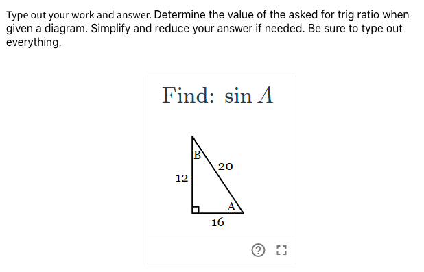 Type out your work and answer. Determine the value of the asked for trig ratio when
given a diagram. Simplify and reduce your answer if needed. Be sure to type out
everything.
Find: sin A
B
20
12
16
