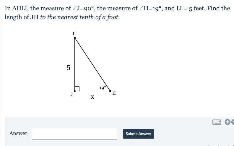 In AHIJ, the measure of ZJ=90°, the measure of ZH=19°, and IJ = 5 feet. Find the
length of JH to the nearest tenth of a foot.
I
19°
H
J
X
Answer:
Submit Answer
LO
