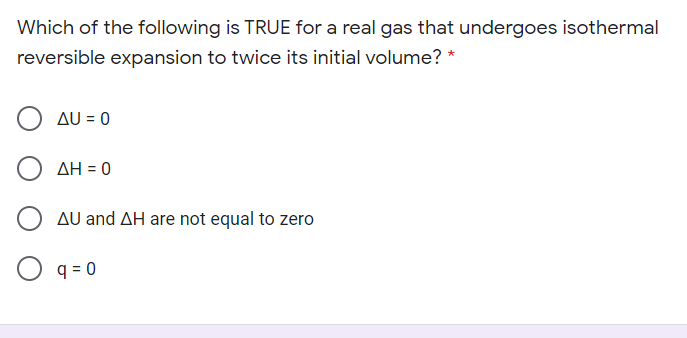 Which of the following is TRUE for a real gas that undergoes isothermal
reversible expansion to twice its initial volume? *
Δυ-0
ΔΗ 0
AU and AH are not equal to zero
O q = 0
