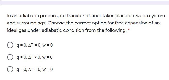 In an adiabatic process, no transfer of heat takes place between system
and surroundings. Choose the correct option for free expansion of an
ideal gas under adiabatic condition from the following. *
q + 0, AT = 0, w = 0
O q = 0, AT < 0, w # 0
O q = 0, AT = 0, w = 0
